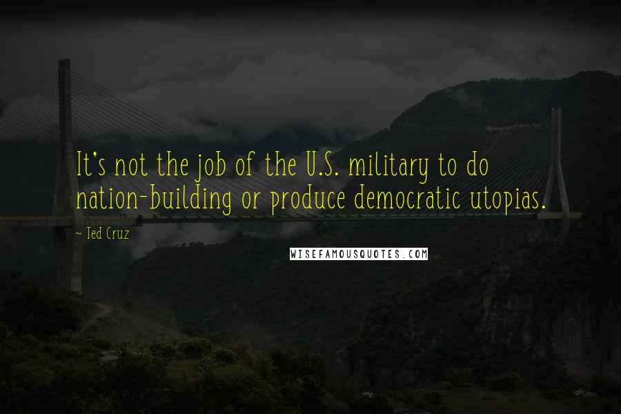 Ted Cruz Quotes: It's not the job of the U.S. military to do nation-building or produce democratic utopias.