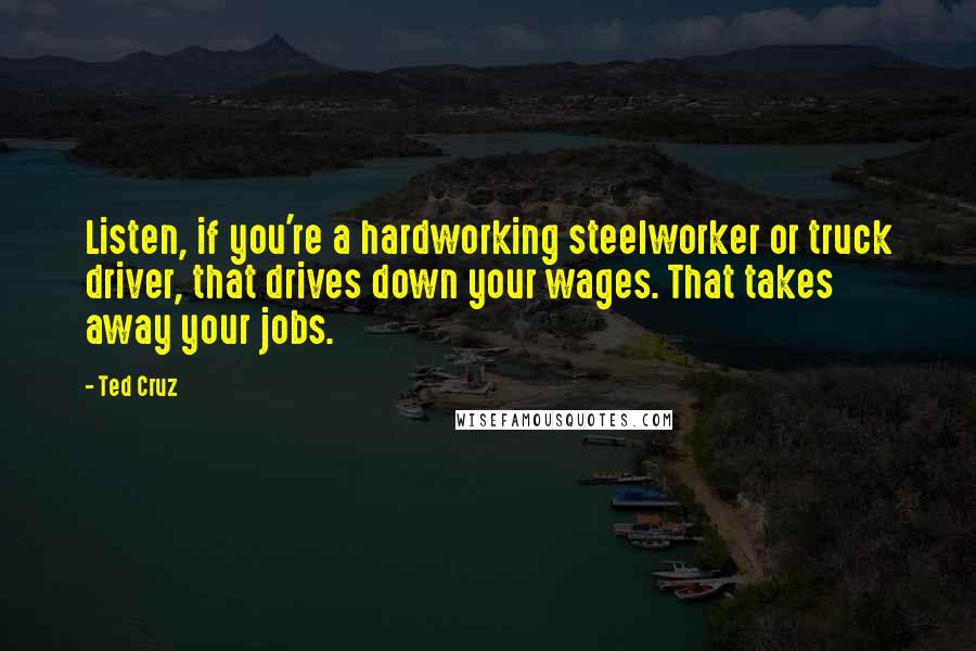 Ted Cruz Quotes: Listen, if you're a hardworking steelworker or truck driver, that drives down your wages. That takes away your jobs.