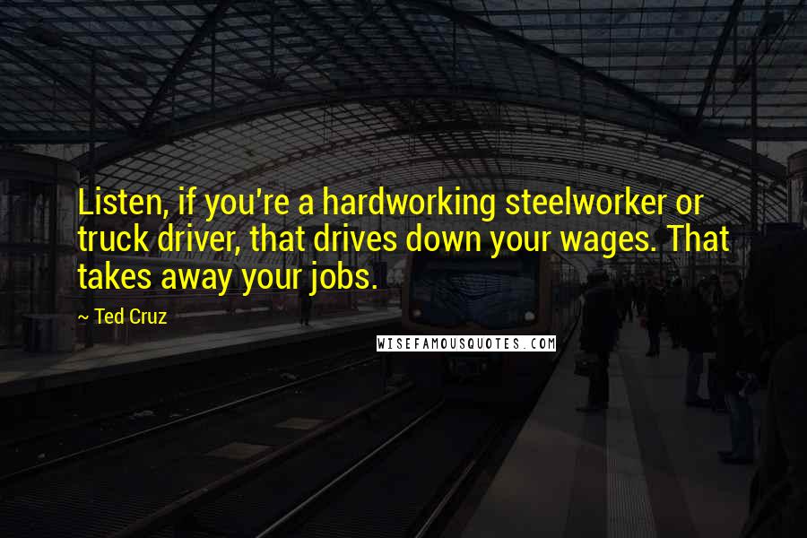 Ted Cruz Quotes: Listen, if you're a hardworking steelworker or truck driver, that drives down your wages. That takes away your jobs.