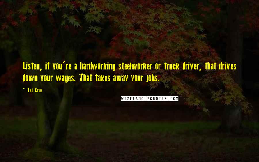 Ted Cruz Quotes: Listen, if you're a hardworking steelworker or truck driver, that drives down your wages. That takes away your jobs.