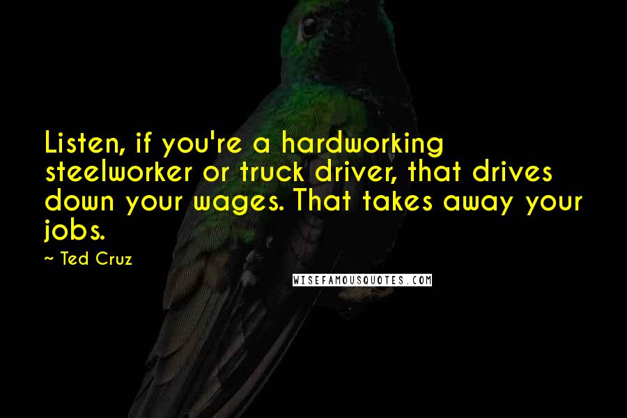 Ted Cruz Quotes: Listen, if you're a hardworking steelworker or truck driver, that drives down your wages. That takes away your jobs.