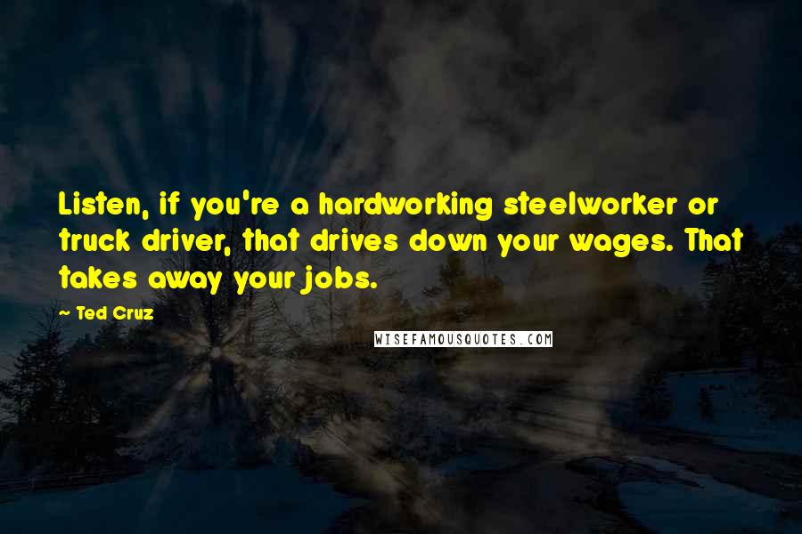 Ted Cruz Quotes: Listen, if you're a hardworking steelworker or truck driver, that drives down your wages. That takes away your jobs.