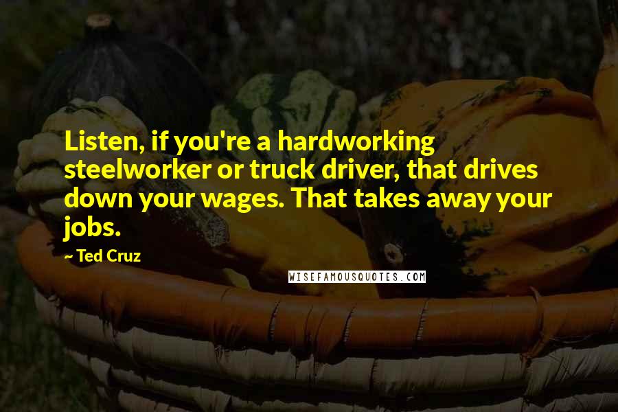 Ted Cruz Quotes: Listen, if you're a hardworking steelworker or truck driver, that drives down your wages. That takes away your jobs.