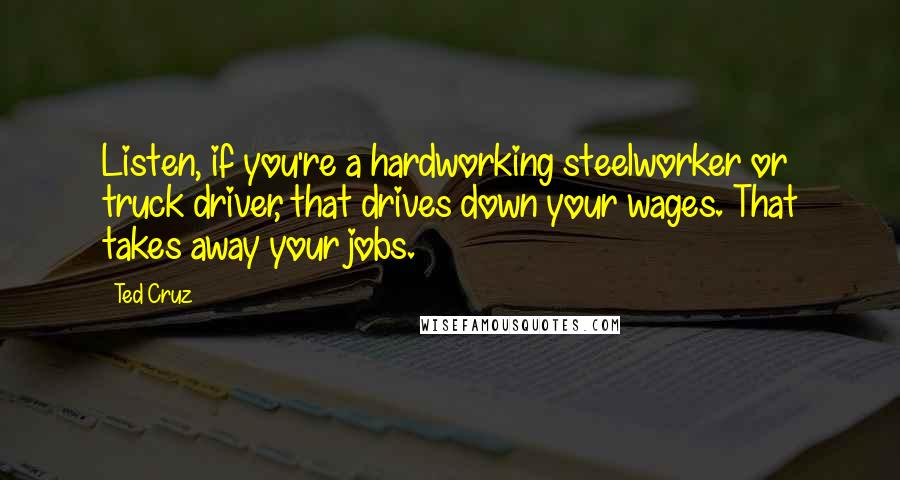 Ted Cruz Quotes: Listen, if you're a hardworking steelworker or truck driver, that drives down your wages. That takes away your jobs.