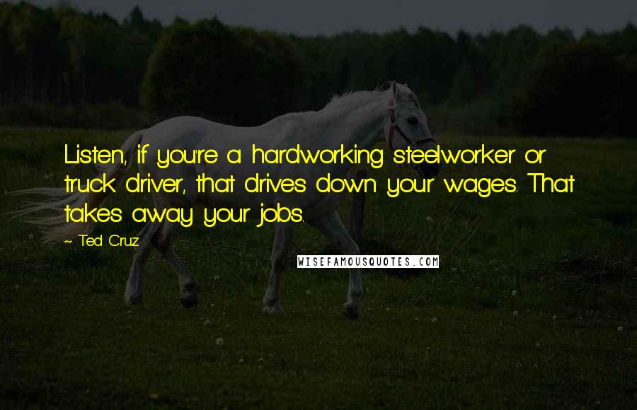 Ted Cruz Quotes: Listen, if you're a hardworking steelworker or truck driver, that drives down your wages. That takes away your jobs.