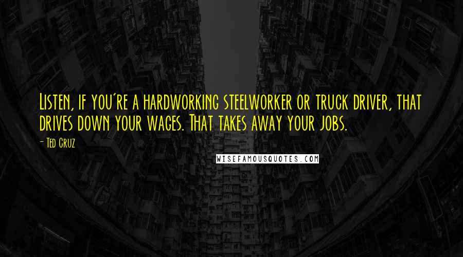 Ted Cruz Quotes: Listen, if you're a hardworking steelworker or truck driver, that drives down your wages. That takes away your jobs.