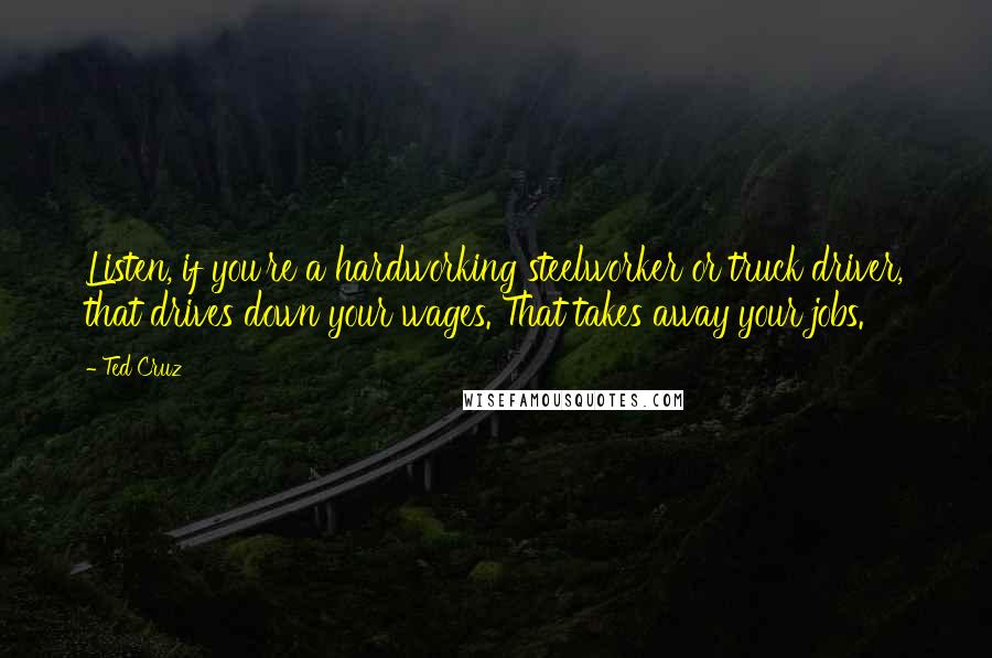 Ted Cruz Quotes: Listen, if you're a hardworking steelworker or truck driver, that drives down your wages. That takes away your jobs.