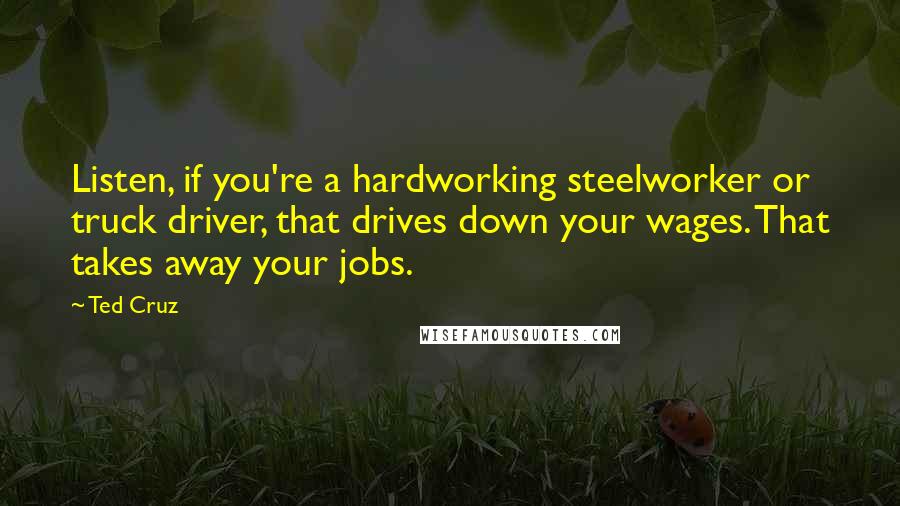 Ted Cruz Quotes: Listen, if you're a hardworking steelworker or truck driver, that drives down your wages. That takes away your jobs.