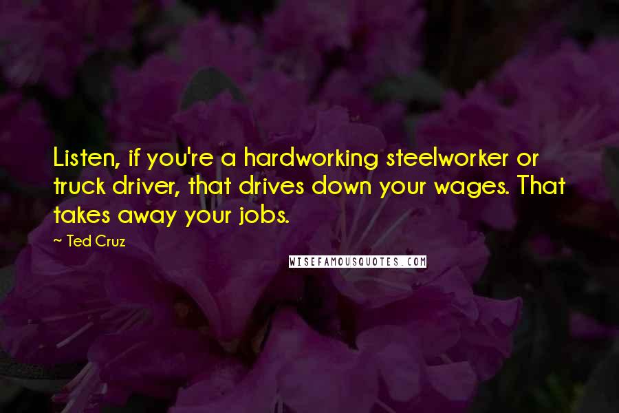 Ted Cruz Quotes: Listen, if you're a hardworking steelworker or truck driver, that drives down your wages. That takes away your jobs.