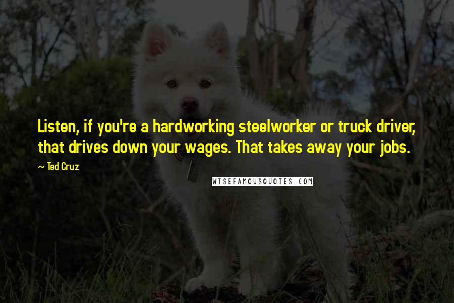 Ted Cruz Quotes: Listen, if you're a hardworking steelworker or truck driver, that drives down your wages. That takes away your jobs.