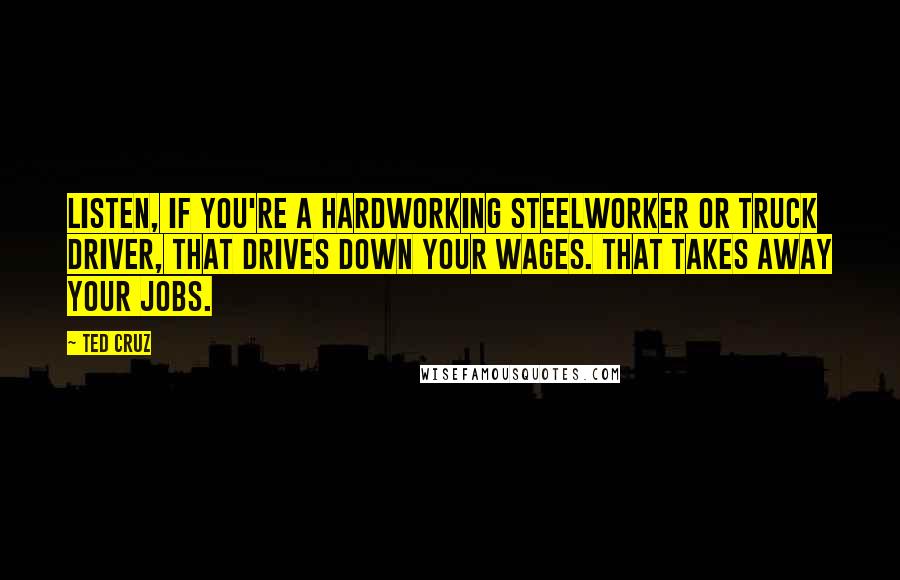 Ted Cruz Quotes: Listen, if you're a hardworking steelworker or truck driver, that drives down your wages. That takes away your jobs.