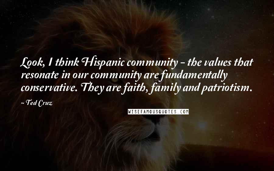 Ted Cruz Quotes: Look, I think Hispanic community - the values that resonate in our community are fundamentally conservative. They are faith, family and patriotism.