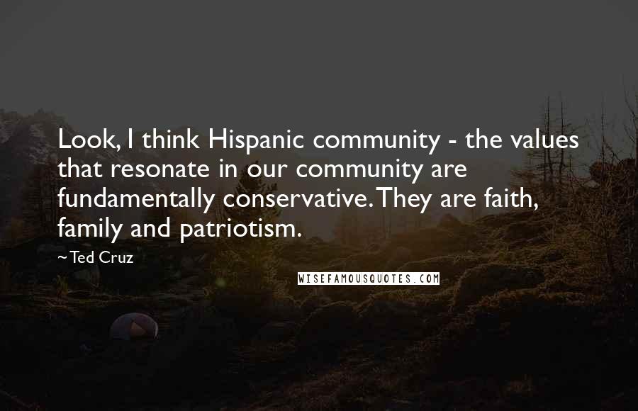 Ted Cruz Quotes: Look, I think Hispanic community - the values that resonate in our community are fundamentally conservative. They are faith, family and patriotism.