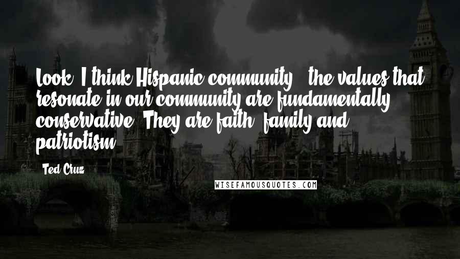 Ted Cruz Quotes: Look, I think Hispanic community - the values that resonate in our community are fundamentally conservative. They are faith, family and patriotism.