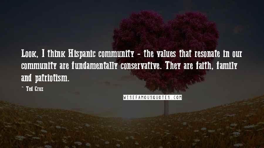 Ted Cruz Quotes: Look, I think Hispanic community - the values that resonate in our community are fundamentally conservative. They are faith, family and patriotism.