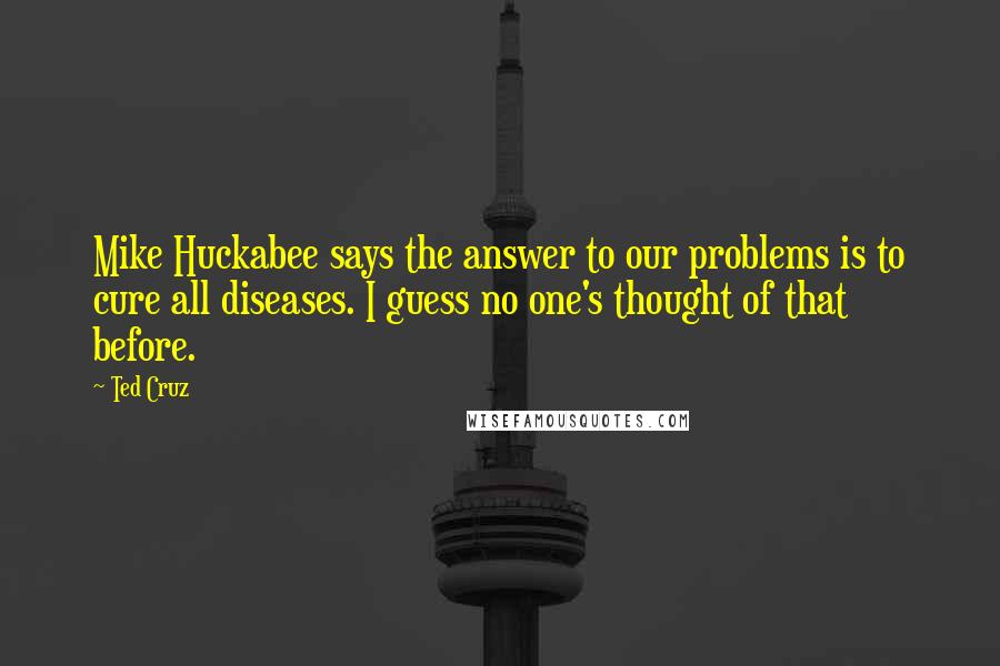 Ted Cruz Quotes: Mike Huckabee says the answer to our problems is to cure all diseases. I guess no one's thought of that before.