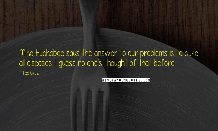 Ted Cruz Quotes: Mike Huckabee says the answer to our problems is to cure all diseases. I guess no one's thought of that before.