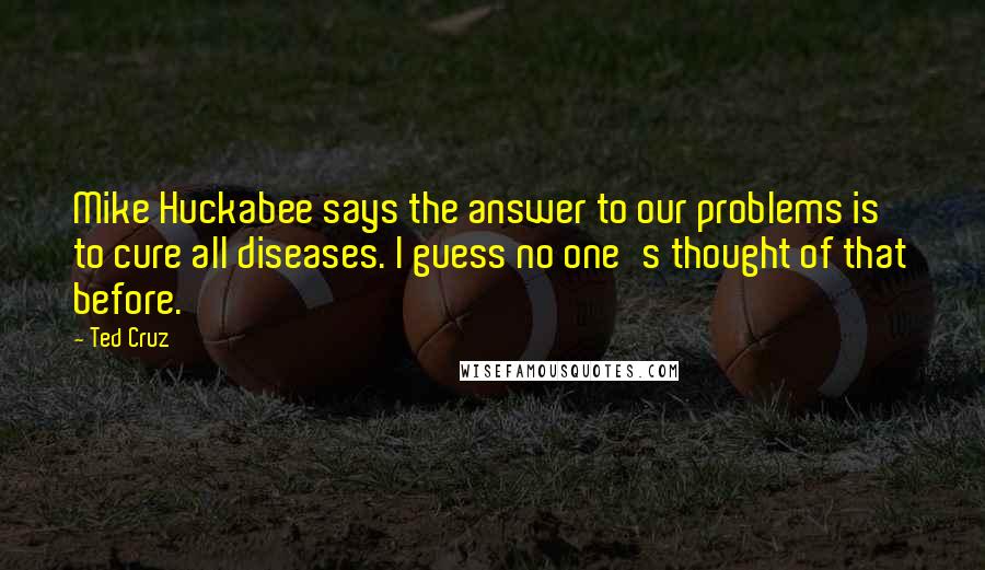 Ted Cruz Quotes: Mike Huckabee says the answer to our problems is to cure all diseases. I guess no one's thought of that before.