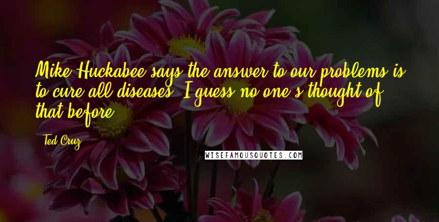 Ted Cruz Quotes: Mike Huckabee says the answer to our problems is to cure all diseases. I guess no one's thought of that before.