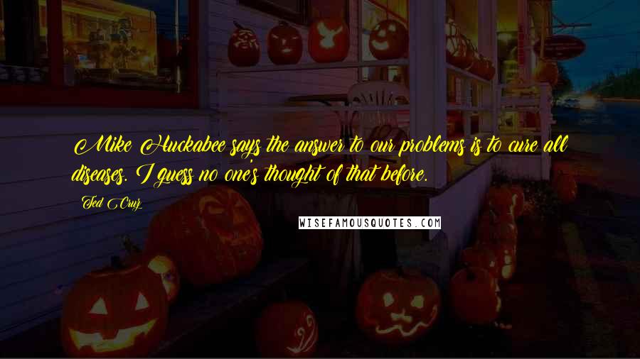 Ted Cruz Quotes: Mike Huckabee says the answer to our problems is to cure all diseases. I guess no one's thought of that before.