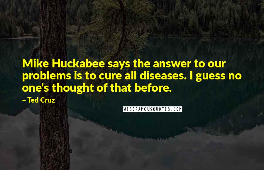 Ted Cruz Quotes: Mike Huckabee says the answer to our problems is to cure all diseases. I guess no one's thought of that before.