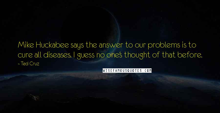 Ted Cruz Quotes: Mike Huckabee says the answer to our problems is to cure all diseases. I guess no one's thought of that before.