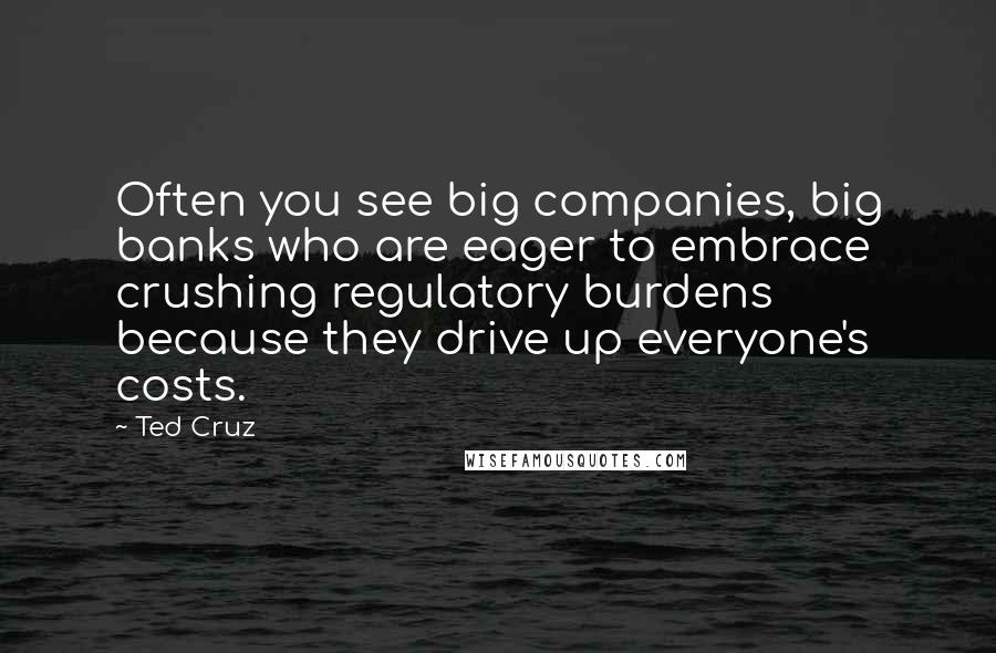 Ted Cruz Quotes: Often you see big companies, big banks who are eager to embrace crushing regulatory burdens because they drive up everyone's costs.