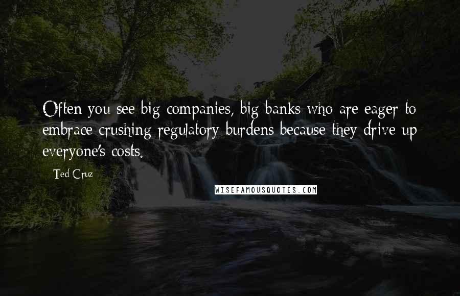 Ted Cruz Quotes: Often you see big companies, big banks who are eager to embrace crushing regulatory burdens because they drive up everyone's costs.