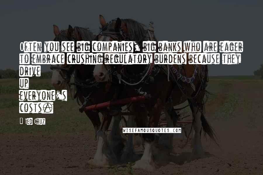 Ted Cruz Quotes: Often you see big companies, big banks who are eager to embrace crushing regulatory burdens because they drive up everyone's costs.