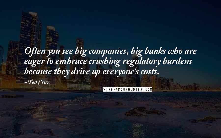 Ted Cruz Quotes: Often you see big companies, big banks who are eager to embrace crushing regulatory burdens because they drive up everyone's costs.