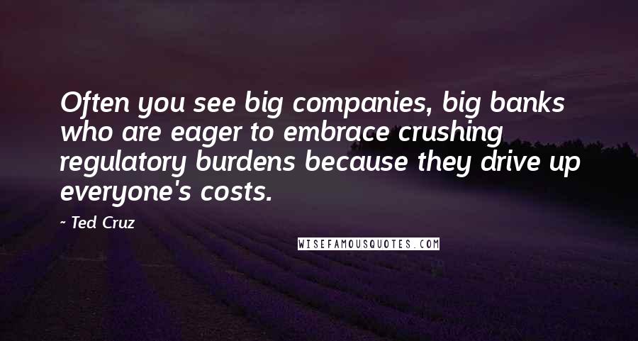 Ted Cruz Quotes: Often you see big companies, big banks who are eager to embrace crushing regulatory burdens because they drive up everyone's costs.
