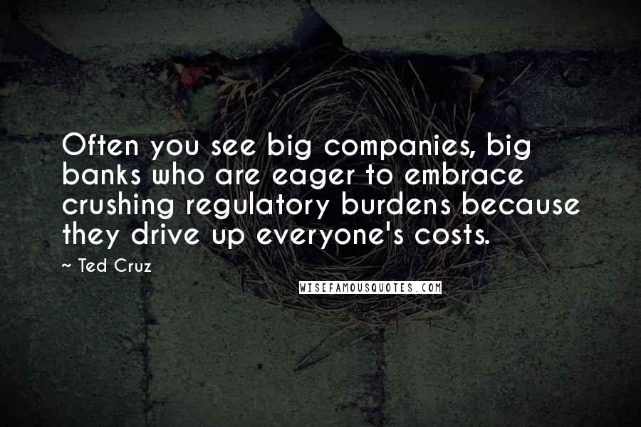 Ted Cruz Quotes: Often you see big companies, big banks who are eager to embrace crushing regulatory burdens because they drive up everyone's costs.