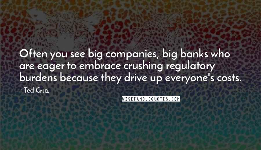 Ted Cruz Quotes: Often you see big companies, big banks who are eager to embrace crushing regulatory burdens because they drive up everyone's costs.