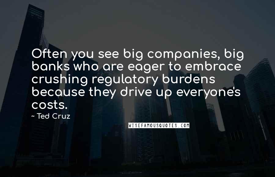 Ted Cruz Quotes: Often you see big companies, big banks who are eager to embrace crushing regulatory burdens because they drive up everyone's costs.