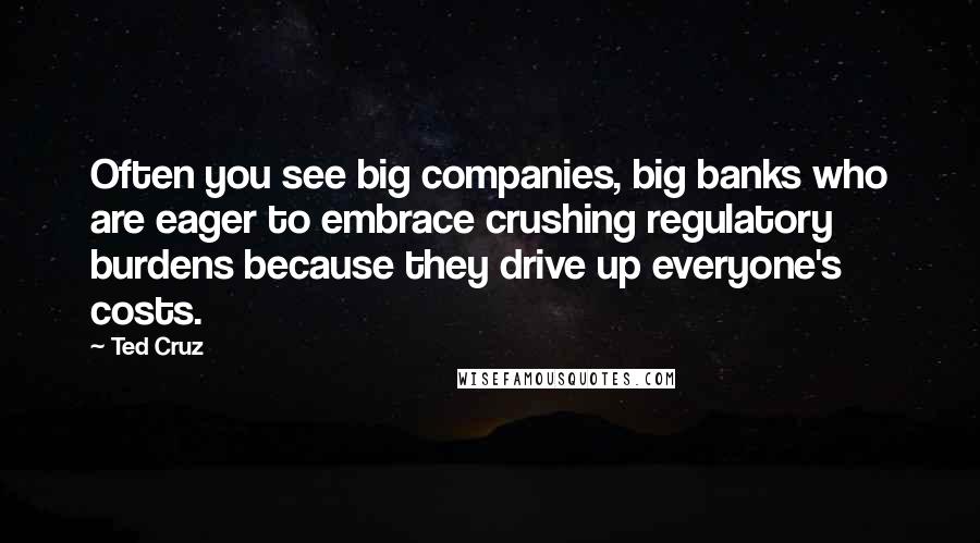 Ted Cruz Quotes: Often you see big companies, big banks who are eager to embrace crushing regulatory burdens because they drive up everyone's costs.