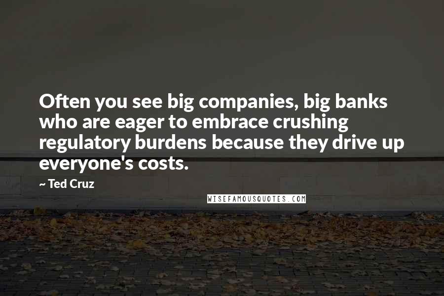 Ted Cruz Quotes: Often you see big companies, big banks who are eager to embrace crushing regulatory burdens because they drive up everyone's costs.