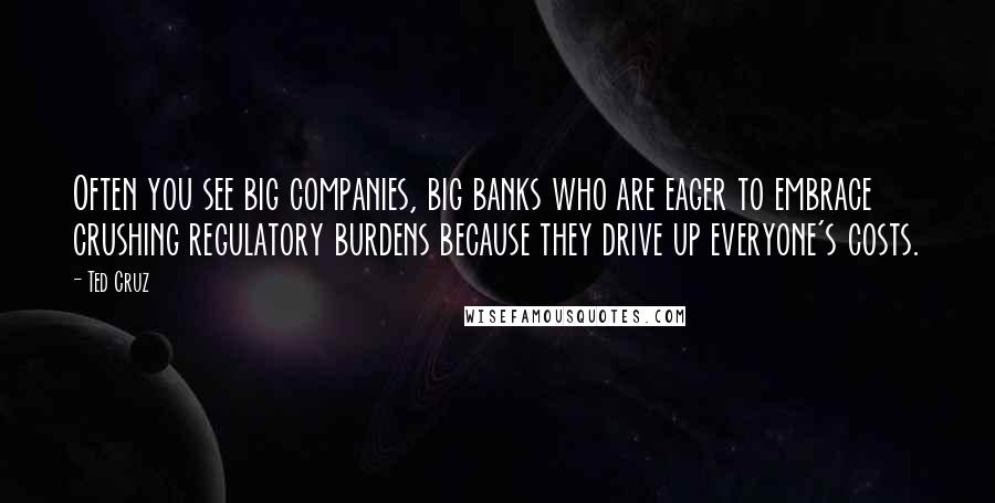 Ted Cruz Quotes: Often you see big companies, big banks who are eager to embrace crushing regulatory burdens because they drive up everyone's costs.