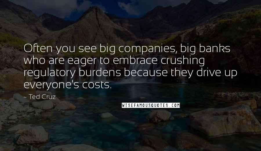 Ted Cruz Quotes: Often you see big companies, big banks who are eager to embrace crushing regulatory burdens because they drive up everyone's costs.