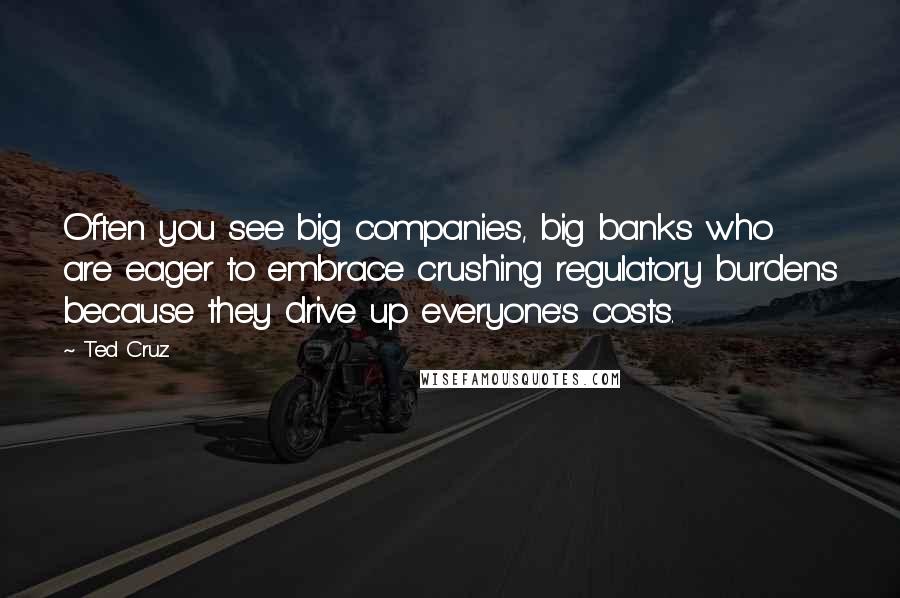 Ted Cruz Quotes: Often you see big companies, big banks who are eager to embrace crushing regulatory burdens because they drive up everyone's costs.