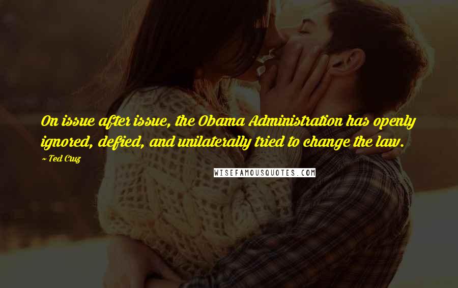 Ted Cruz Quotes: On issue after issue, the Obama Administration has openly ignored, defied, and unilaterally tried to change the law.