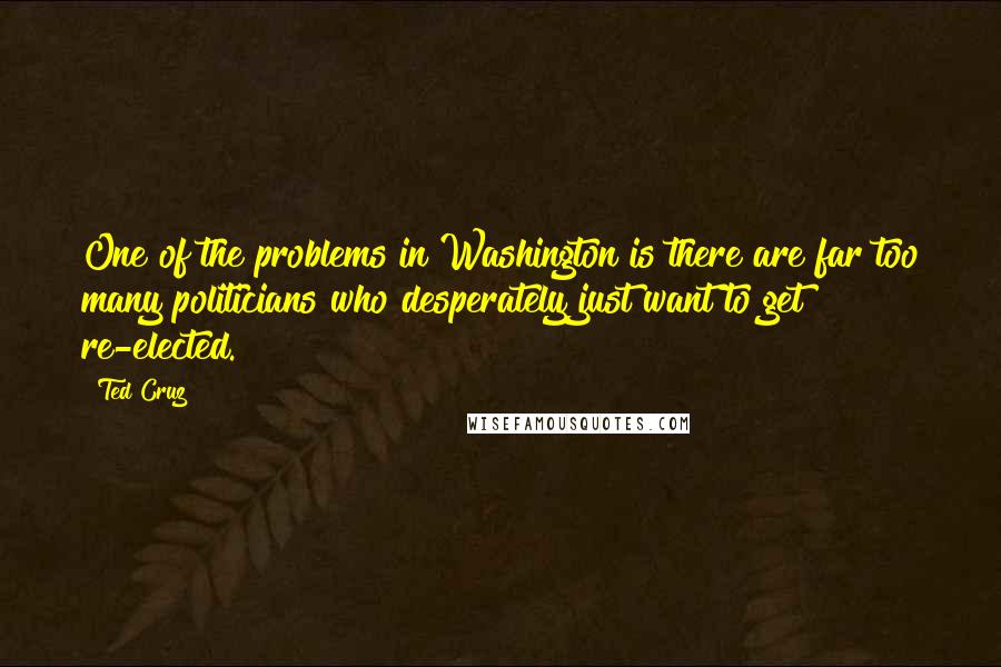 Ted Cruz Quotes: One of the problems in Washington is there are far too many politicians who desperately just want to get re-elected.