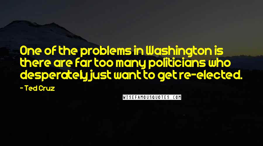 Ted Cruz Quotes: One of the problems in Washington is there are far too many politicians who desperately just want to get re-elected.