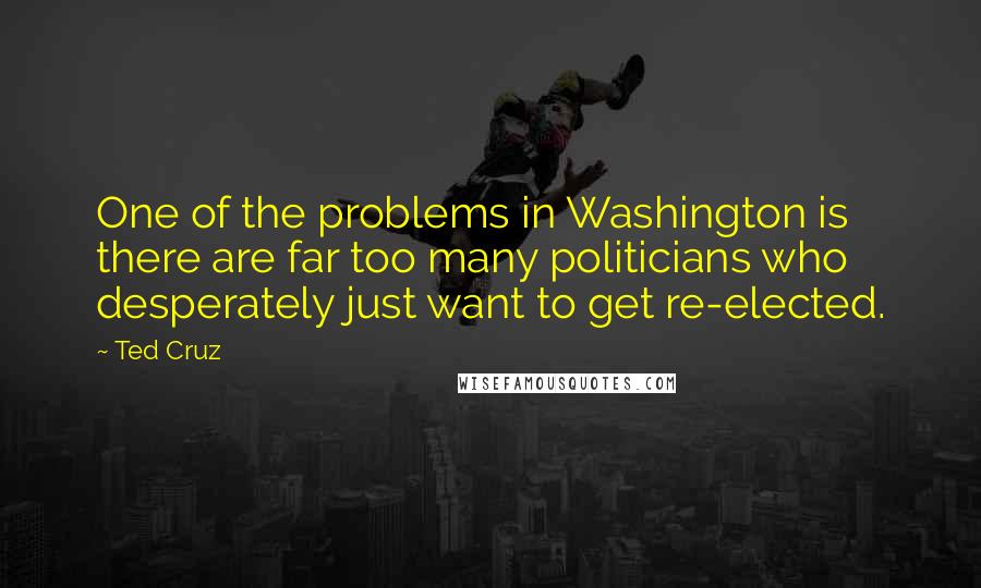 Ted Cruz Quotes: One of the problems in Washington is there are far too many politicians who desperately just want to get re-elected.
