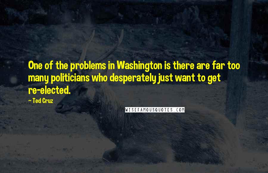 Ted Cruz Quotes: One of the problems in Washington is there are far too many politicians who desperately just want to get re-elected.