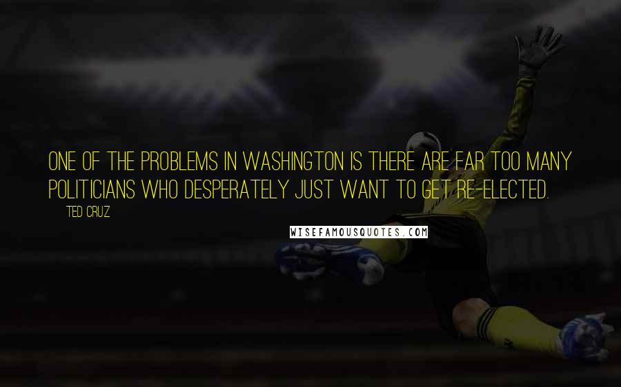 Ted Cruz Quotes: One of the problems in Washington is there are far too many politicians who desperately just want to get re-elected.