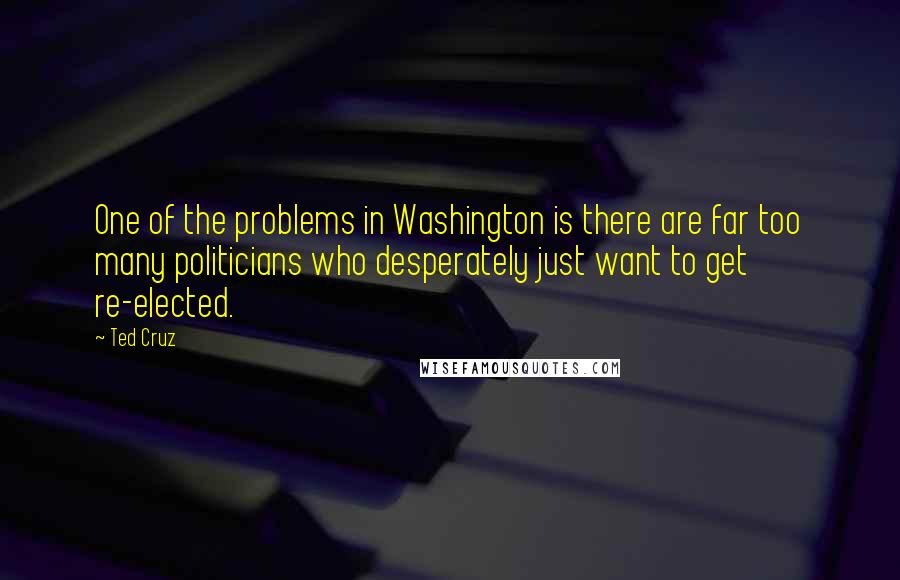 Ted Cruz Quotes: One of the problems in Washington is there are far too many politicians who desperately just want to get re-elected.