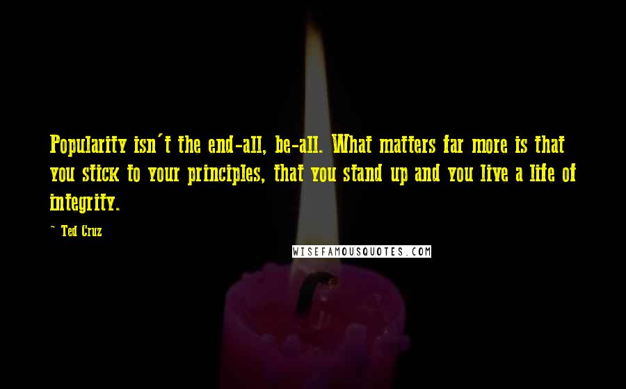 Ted Cruz Quotes: Popularity isn't the end-all, be-all. What matters far more is that you stick to your principles, that you stand up and you live a life of integrity.