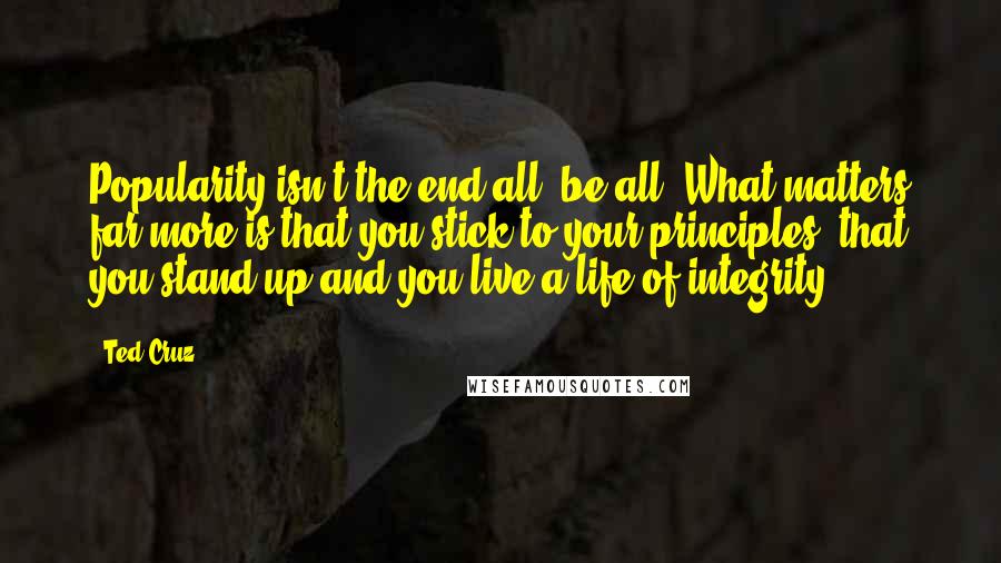 Ted Cruz Quotes: Popularity isn't the end-all, be-all. What matters far more is that you stick to your principles, that you stand up and you live a life of integrity.