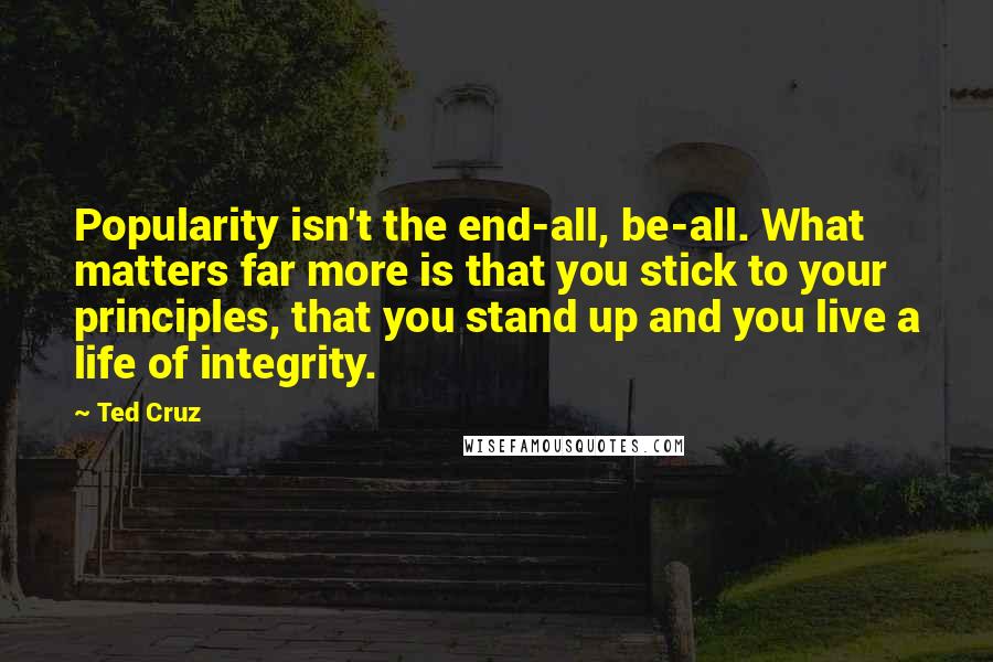 Ted Cruz Quotes: Popularity isn't the end-all, be-all. What matters far more is that you stick to your principles, that you stand up and you live a life of integrity.