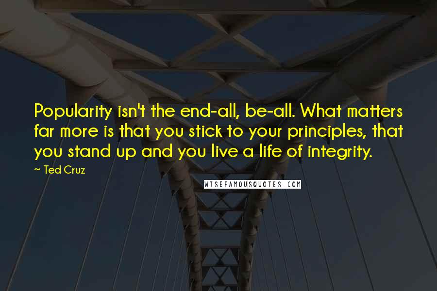 Ted Cruz Quotes: Popularity isn't the end-all, be-all. What matters far more is that you stick to your principles, that you stand up and you live a life of integrity.